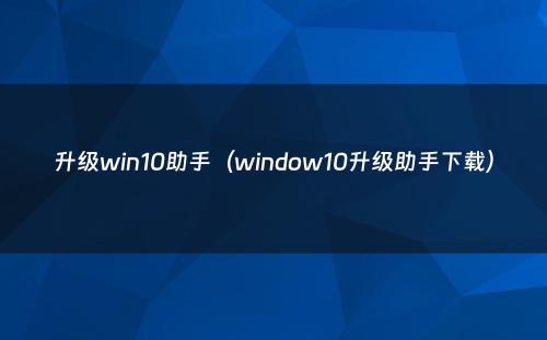 升级win10助手（window10升级助手下载）