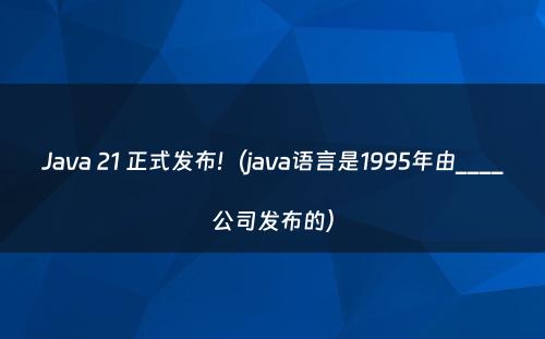 Java 21 正式发布!（java语言是1995年由____公司发布的）