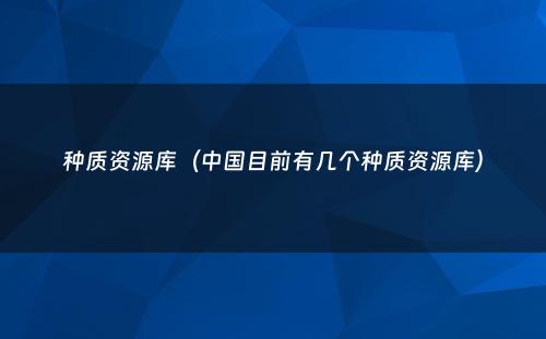 种质资源库（中国目前有几个种质资源库）