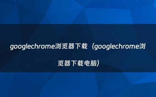 googlechrome浏览器下载（googlechrome浏览器下载电脑）