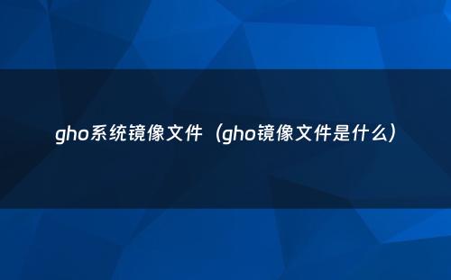 gho系统镜像文件（gho镜像文件是什么）