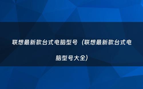 联想最新款台式电脑型号(联想最新款台式电脑型号大全)