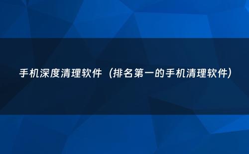 手机深度清理软件（排名第一的手机清理软件）