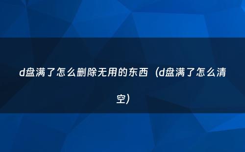 d盘满了怎么删除无用的东西（d盘满了怎么清空）