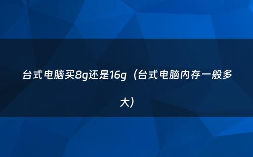 台式电脑买8g还是16g（台式电脑内存一般多大）