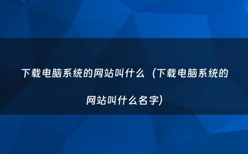 下载电脑系统的网站叫什么(下载电脑系统的网站叫什么名字)