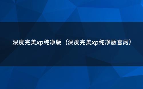 深度完美xp纯净版（深度完美xp纯净版官网）