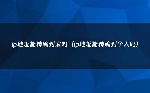 ip地址能精确到家吗（ip地址能精确到个人吗）