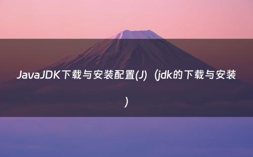 JavaJDK下载与安装配置(J)（jdk的下载与安装）
