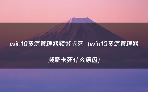 win10资源管理器频繁卡死(win10资源管理器频繁卡死什么原因)