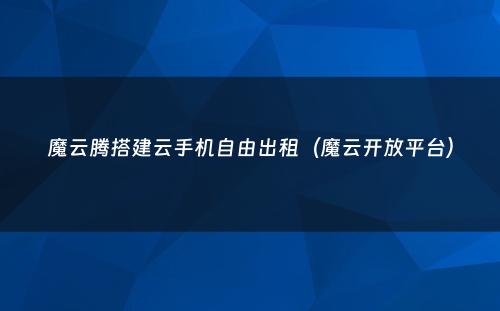 魔云腾搭建云手机自由出租(魔云开放平台)