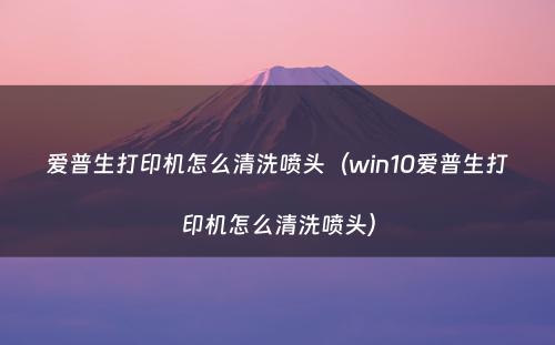 爱普生打印机怎么清洗喷头(win10爱普生打印机怎么清洗喷头)