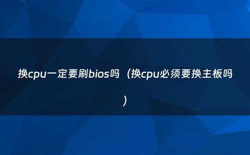 换cpu一定要刷bios吗(换cpu必须要换主板吗)