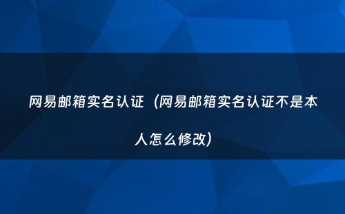 网易邮箱实名认证（网易邮箱实名认证不是本人怎么修改）