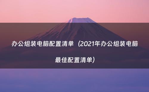 办公组装电脑配置清单(2021年办公组装电脑最佳配置清单)