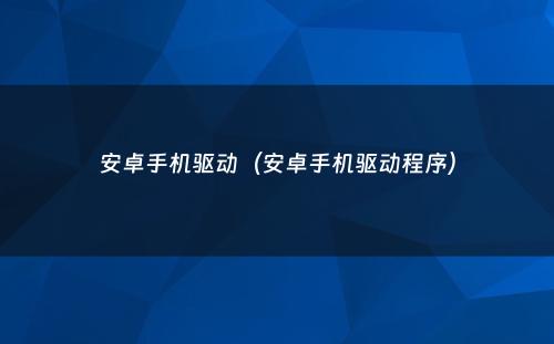 安卓手机驱动(安卓手机驱动程序)