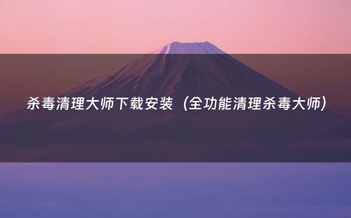 杀毒清理大师下载安装（全功能清理杀毒大师）