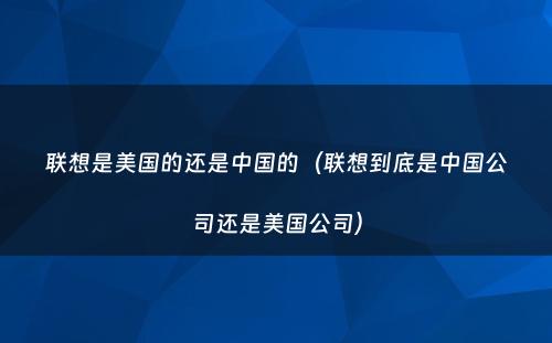 联想是美国的还是中国的（联想到底是中国公司还是美国公司）