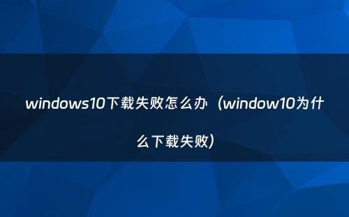 windows10下载失败怎么办（window10为什么下载失败）