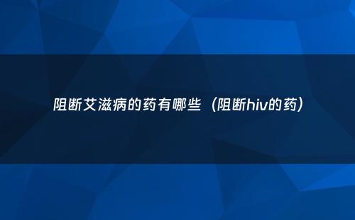 阻断艾滋病的药有哪些（阻断hiv的药）