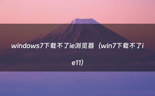 windows7下载不了ie浏览器（win7下载不了ie11）