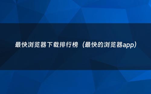 最快浏览器下载排行榜（最快的浏览器app）
