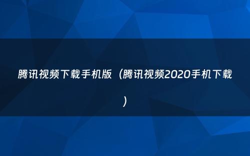 腾讯视频下载手机版(腾讯视频2020手机下载)