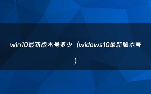 win10最新版本号多少(widows10最新版本号)