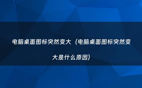 电脑桌面图标突然变大（电脑桌面图标突然变大是什么原因）