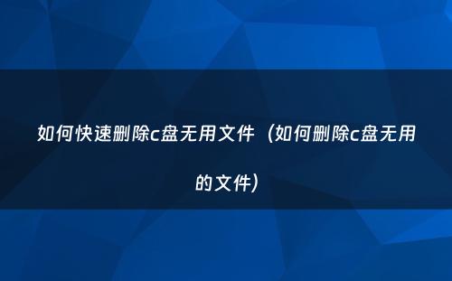 如何快速删除c盘无用文件（如何删除c盘无用的文件）