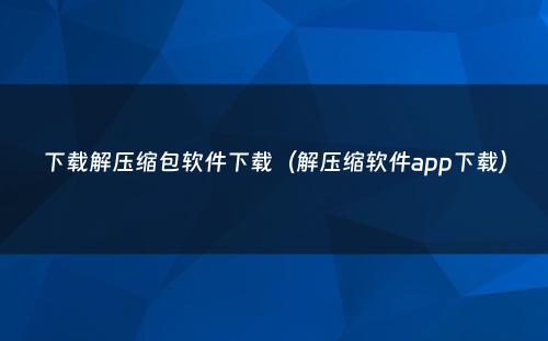 下载解压缩包软件下载(解压缩软件app下载)