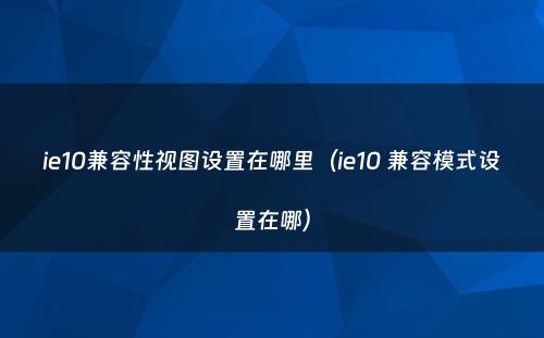 ie10兼容性视图设置在哪里(ie10 兼容模式设置在哪)