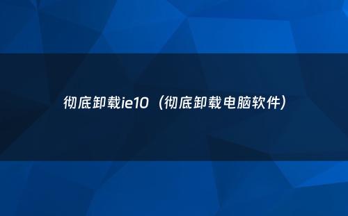 彻底卸载ie10(彻底卸载电脑软件)