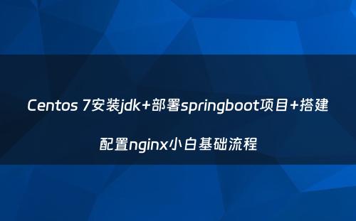 Centos 7安装jdk+部署springboot项目+搭建配置nginx小白基础流程