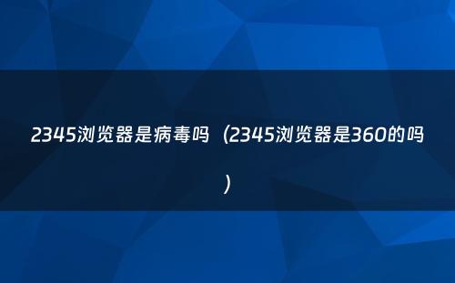 2345浏览器是病毒吗(2345浏览器是360的吗)