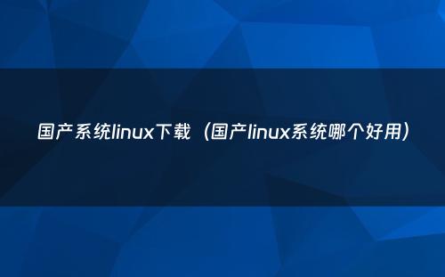 国产系统linux下载（国产linux系统哪个好用）