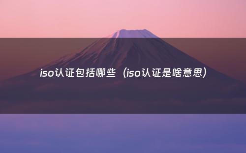 iso认证包括哪些（iso认证是啥意思）