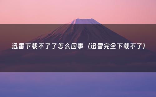 迅雷下载不了了怎么回事（迅雷完全下载不了）