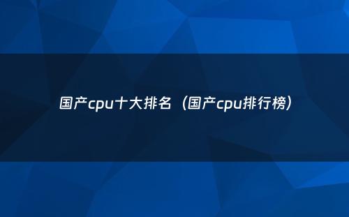 国产cpu十大排名（国产cpu排行榜）