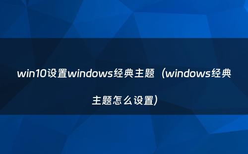 win10设置windows经典主题（windows经典主题怎么设置）