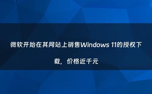 微软开始在其网站上销售Windows 11的授权下载，价格近千元