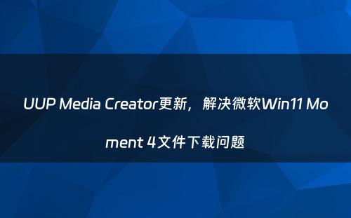 UUP Media Creator更新，解决微软Win11 Moment 4文件下载问题