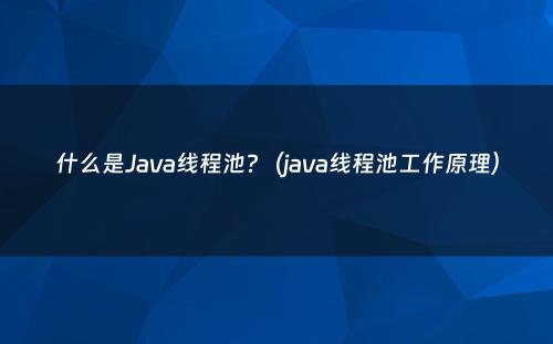 什么是Java线程池?（java线程池工作原理）