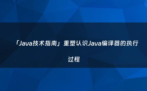 「Java技术指南」重塑认识Java编译器的执行过程
