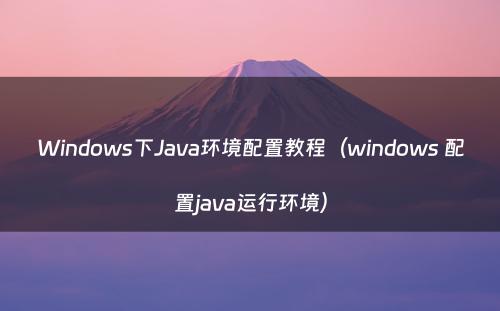 Windows下Java环境配置教程（windows 配置java运行环境）