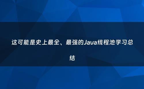 这可能是史上最全、最强的Java线程池学习总结