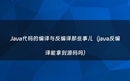 Java代码的编译与反编译那些事儿（java反编译能拿到源码吗）
