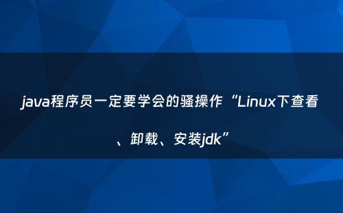 java程序员一定要学会的骚操作“Linux下查看、卸载、安装jdk”