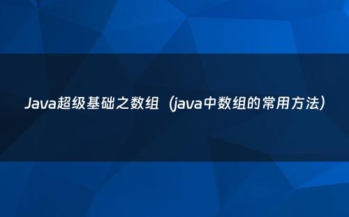 Java超级基础之数组（java中数组的常用方法）