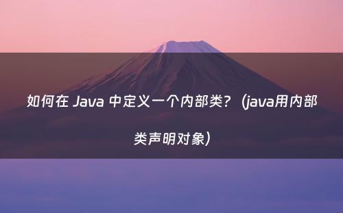 如何在 Java 中定义一个内部类?（java用内部类声明对象）